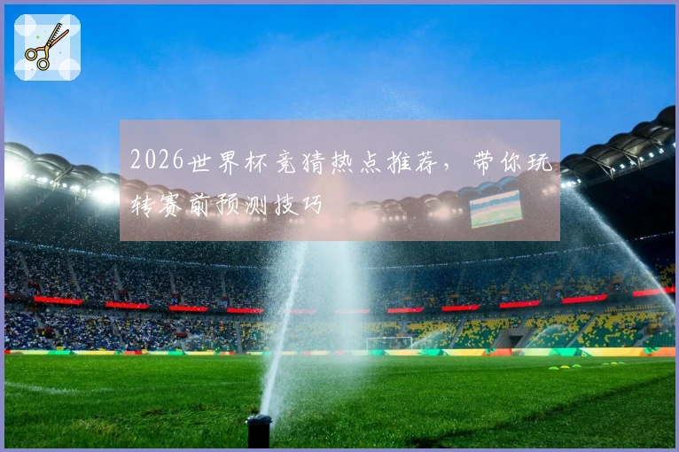 2026世界杯竞猜热点推荐，带你玩转赛前预测技巧